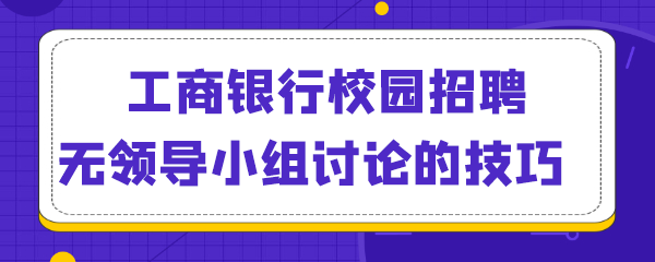 工商银行校园招聘无领导小组讨论有什么技巧.png