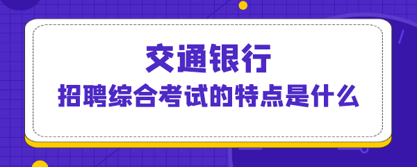 交通银行招聘综合考试的特点是什么.png