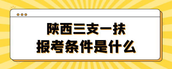 陕西三支一扶报考条件是什么.jpg