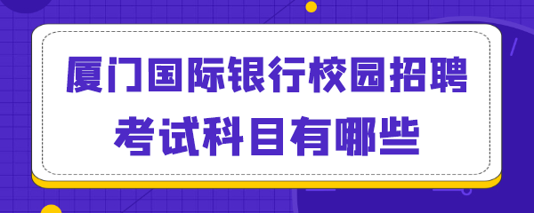 厦门国际银行校园招聘考试科目有哪些.png