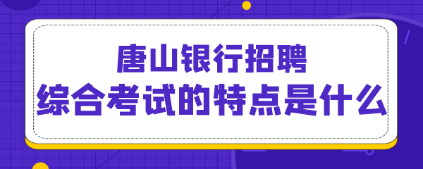 唐山银行招聘综合考试的特点是什么.png