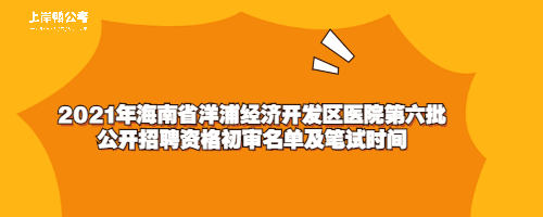 2021年海南省洋浦经济开发区医院第六批公开招聘资格初审名单及笔试时间.jpg