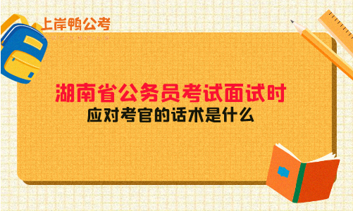 湖南省公务员考试面试时应对考官的话术是什么