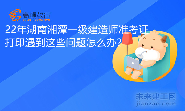 22年湖南湘潭一级建造师准考证打印遇到这些问题怎么办？