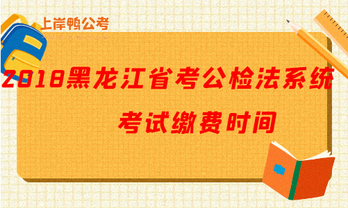 2018黑龙江公务员考试公检法系统考试缴费时间.png